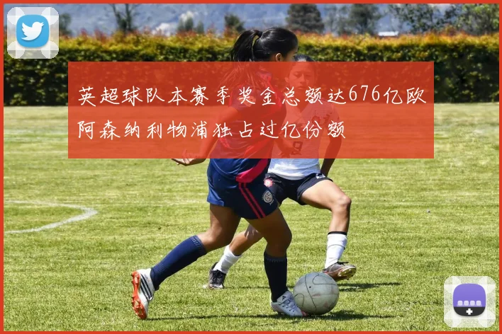 英超球队本赛季奖金总额达676亿欧阿森纳利物浦独占过亿份额