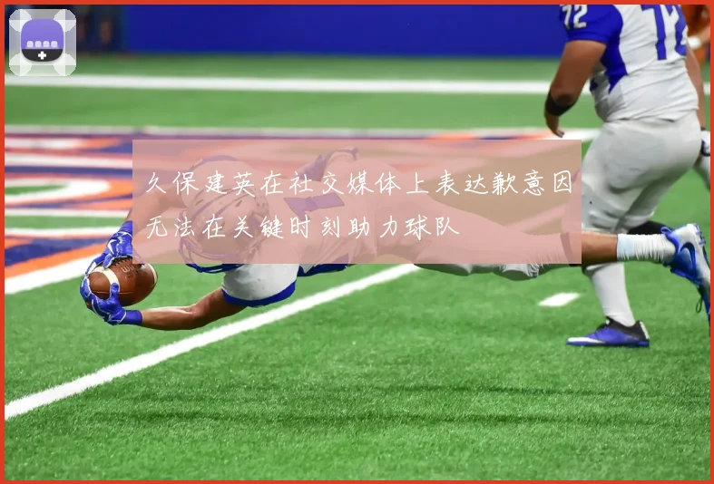 久保建英在社交媒体上表达歉意因无法在关键时刻助力球队