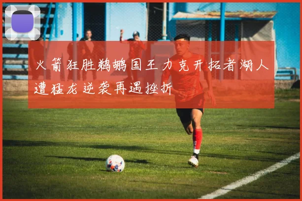 火箭狂胜鹈鹕国王力克开拓者湖人遭猛龙逆袭再遇挫折