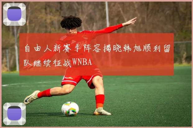 自由人新赛季阵容揭晓韩旭顺利留队继续征战WNBA