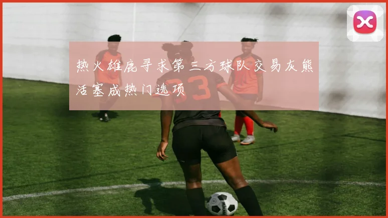 热火雄鹿寻求第三方球队交易灰熊活塞成热门选项
