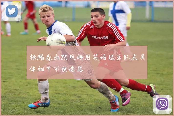 杨瀚森幽默风趣用英语逗乐队友具体细节不便透露