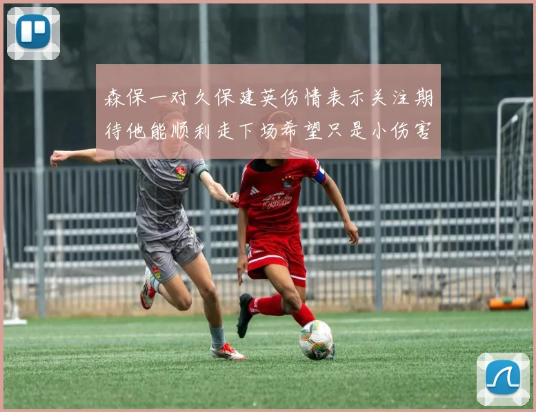 森保一对久保建英伤情表示关注期待他能顺利走下场希望只是小伤害