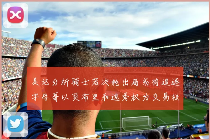 美记分析骑士若次轮出局或将追逐字母哥以莫布里和选秀权为交易核心