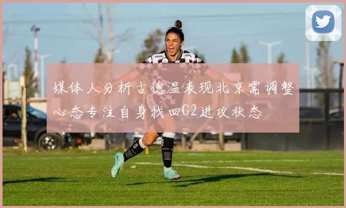 媒体人分析古德温表现北京需调整心态专注自身找回G2进攻状态