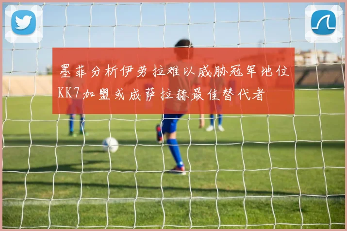 墨菲分析伊劳拉难以威胁冠军地位KK7加盟或成萨拉赫最佳替代者