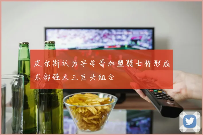 皮尔斯认为字母哥加盟骑士将形成东部强大三巨头组合